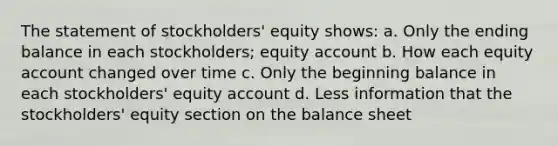 The statement of stockholders' equity shows: a. Only the ending balance in each stockholders; equity account b. How each equity account changed over time c. Only the beginning balance in each stockholders' equity account d. Less information that the stockholders' equity section on the balance sheet