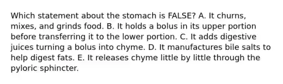 Which statement about the stomach is FALSE? A. It churns, mixes, and grinds food. B. It holds a bolus in its upper portion before transferring it to the lower portion. C. It adds digestive juices turning a bolus into chyme. D. It manufactures bile salts to help digest fats. E. It releases chyme little by little through the pyloric sphincter.