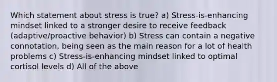 Which statement about stress is true? a) Stress-is-enhancing mindset linked to a stronger desire to receive feedback (adaptive/proactive behavior) b) Stress can contain a negative connotation, being seen as the main reason for a lot of health problems c) Stress-is-enhancing mindset linked to optimal cortisol levels d) All of the above