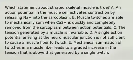 Which statement about striated skeletal muscle is true? A. An action potential in the muscle cell activates contraction by releasing Na+ into the sarcoplasm. B. Muscle twitches are able to mechanically sum when Ca2+ is quickly and completely removed from the sarcoplasm between action potentials. C. The tension generated by a muscle is invariable. D. A single action potential arriving at the neuromuscular junction is not sufficient to cause a muscle fiber to twitch. E. Mechanical summation of twitches in a muscle fiber leads to a graded increase in the tension that is above that generated by a single twitch.