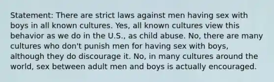 Statement: There are strict laws against men having sex with boys in all known cultures. Yes, all known cultures view this behavior as we do in the U.S., as child abuse. No, there are many cultures who don't punish men for having sex with boys, although they do discourage it. No, in many cultures around the world, sex between adult men and boys is actually encouraged.