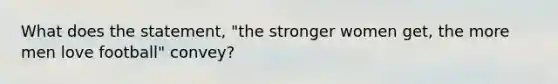 What does the statement, "the stronger women get, the more men love football" convey?