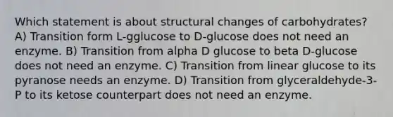 Which statement is about structural changes of carbohydrates? A) Transition form L-gglucose to D-glucose does not need an enzyme. B) Transition from alpha D glucose to beta D-glucose does not need an enzyme. C) Transition from linear glucose to its pyranose needs an enzyme. D) Transition from glyceraldehyde-3-P to its ketose counterpart does not need an enzyme.