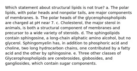 Which statement about structural lipids is not true? a. The polar lipids, with polar heads and nonpolar tails, are major components of membranes. b. The polar heads of the glycerophospholipids are charged at pH near 7. c. Cholesterol, the major sterol in animals, is both a structural component of membranes and precursor to a wide variety of steroids. d. The sphingolipids contain sphingosine, a long-chain aliphatic amino alcohol, but no glycerol. Sphingomyelin has, in addition to phosphoric acid and choline, two long hydrocarbon chains, one contributed by a fatty acid and the other by sphingosine. e. Three other classes of Glycerophospholipids are cerebrosides, globosides, and gangliosides, which contain sugar components.