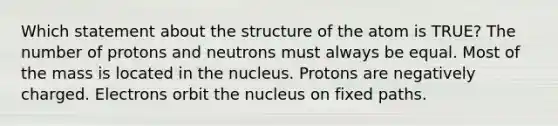 Which statement about the structure of the atom is TRUE? The number of protons and neutrons must always be equal. Most of the mass is located in the nucleus. Protons are negatively charged. Electrons orbit the nucleus on fixed paths.