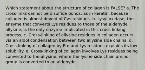 Which statement about the structure of collagen is FALSE? a. The cross-links cannot be disulfide bonds, as in keratin, because collagen is almost devoid of Cys residues. b. Lysyl oxidase, the enzyme that converts Lys residues to those of the aldehyde allysine, is the only enzyme implicated in this cross-linking process. c. Cross-linking of allysine residues in collagen occurs via an aldol condensation between two allysine side chains. d. Cross-linking of collagen by Pro and Lys residues explains its low solubility. e. Cross-linking of collagen involves Lys residues being converted to the allysine, where the lysine side chain amino group is converted to an aldehyde.