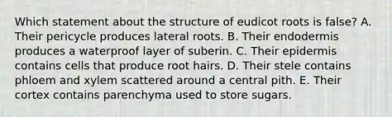 Which statement about the structure of eudicot roots is false? A. Their pericycle produces lateral roots. B. Their endodermis produces a waterproof layer of suberin. C. Their epidermis contains cells that produce root hairs. D. Their stele contains phloem and xylem scattered around a central pith. E. Their cortex contains parenchyma used to store sugars.