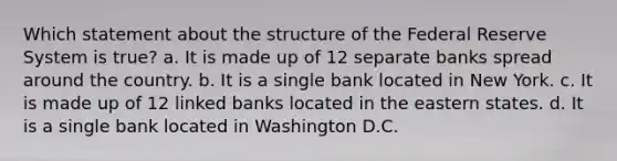 Which statement about the structure of the Federal Reserve System is true? a. It is made up of 12 separate banks spread around the country. b. It is a single bank located in New York. c. It is made up of 12 linked banks located in the eastern states. d. It is a single bank located in Washington D.C.