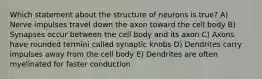 Which statement about the structure of neurons is true? A) Nerve impulses travel down the axon toward the cell body B) Synapses occur between the cell body and its axon C) Axons have rounded termini called synaptic knobs D) Dendrites carry impulses away from the cell body E) Dendrites are often myelinated for faster conduction