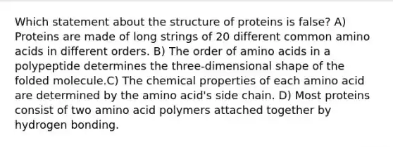 Which statement about the structure of proteins is false? A) Proteins are made of long strings of 20 different common amino acids in different orders. B) The order of amino acids in a polypeptide determines the three-dimensional shape of the folded molecule.C) The chemical properties of each amino acid are determined by the amino acid's side chain. D) Most proteins consist of two amino acid polymers attached together by hydrogen bonding.