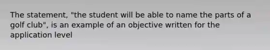 The statement, "the student will be able to name the parts of a golf club", is an example of an objective written for the application level