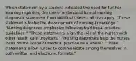 Which statement by a student indicated the need for further learning regarding the use of a standard formal nursing diagnostic statement from NANDA-I? Select all that apply. "These statements foster the development of nursing knowledge." "Nursing diagnoses emphasize following traditional practice guidelines." "These statements align the role of the nurses with other health care providers." "Nursing diagnoses help the nurses focus on the scope of medical practice as a whole." "These statements allow nurses to communicate among themselves in both written and electronic formats."