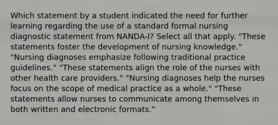 Which statement by a student indicated the need for further learning regarding the use of a standard formal nursing diagnostic statement from NANDA-I? Select all that apply. "These statements foster the development of nursing knowledge." "Nursing diagnoses emphasize following traditional practice guidelines." "These statements align the role of the nurses with other health care providers." "Nursing diagnoses help the nurses focus on the scope of medical practice as a whole." "These statements allow nurses to communicate among themselves in both written and electronic formats."