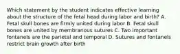 Which statement by the student indicates effective learning about the structure of the fetal head during labor and birth? A. Fetal skull bones are firmly united during labor B. Fetal skull bones are united by membranous sutures C. Two important fontanels are the parietal and temporal D. Sutures and fontanels restrict brain growth after birth