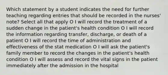 Which statement by a student indicates the need for further teaching regarding entries that should be recorded in the nurses' note? Select all that apply O I will record the treatment of a sudden change in the patient's health condition O I will record the information regarding transfer, discharge, or death of a patient O I will record the time of administration and effectiveness of the stat medication O I will ask the patient's family member to record the changes in the patient's health condition O I will assess and record the vital signs in the patient immediately after the admission in the hospital