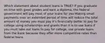 Which statement about student loans is TRUE? If you graduate on-time with good grades and earn a diploma, the federal government will pay most of your loans for you Making small payments over an extended period of time will reduce the total amount of money you must pay It's financially better to pay for college using scholarships and grants than it is to use loans If you must take out loans to pay for college, use private loans from the bank because they offer more competitive rates than federal loans