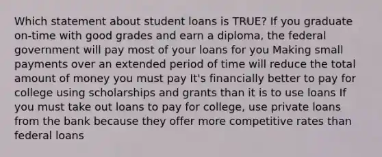 Which statement about student loans is TRUE? If you graduate on-time with good grades and earn a diploma, the federal government will pay most of your loans for you Making small payments over an extended period of time will reduce the total amount of money you must pay It's financially better to pay for college using scholarships and grants than it is to use loans If you must take out loans to pay for college, use private loans from the bank because they offer more competitive rates than federal loans