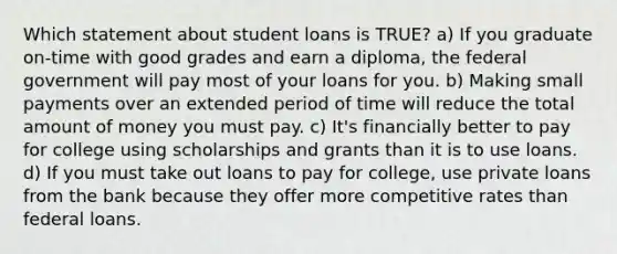 Which statement about student loans is TRUE? a) If you graduate on-time with good grades and earn a diploma, the federal government will pay most of your loans for you. b) Making small payments over an extended period of time will reduce the total amount of money you must pay. c) It's financially better to pay for college using scholarships and grants than it is to use loans. d) If you must take out loans to pay for college, use private loans from the bank because they offer more competitive rates than federal loans.