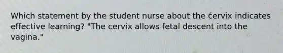 Which statement by the student nurse about the cervix indicates effective learning? "The cervix allows fetal descent into the vagina."