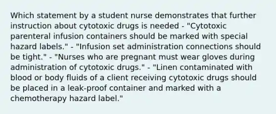 Which statement by a student nurse demonstrates that further instruction about cytotoxic drugs is needed - "Cytotoxic parenteral infusion containers should be marked with special hazard labels." - "Infusion set administration connections should be tight." - "Nurses who are pregnant must wear gloves during administration of cytotoxic drugs." - "Linen contaminated with blood or body fluids of a client receiving cytotoxic drugs should be placed in a leak-proof container and marked with a chemotherapy hazard label."