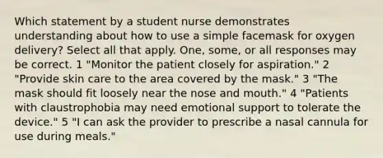 Which statement by a student nurse demonstrates understanding about how to use a simple facemask for oxygen delivery? Select all that apply. One, some, or all responses may be correct. 1 "Monitor the patient closely for aspiration." 2 "Provide skin care to the area covered by the mask." 3 "The mask should fit loosely near the nose and mouth." 4 "Patients with claustrophobia may need emotional support to tolerate the device." 5 "I can ask the provider to prescribe a nasal cannula for use during meals."