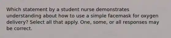 Which statement by a student nurse demonstrates understanding about how to use a simple facemask for oxygen delivery? Select all that apply. One, some, or all responses may be correct.