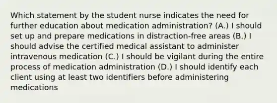 Which statement by the student nurse indicates the need for further education about medication administration? (A.) I should set up and prepare medications in distraction-free areas (B.) I should advise the certified medical assistant to administer intravenous medication (C.) I should be vigilant during the entire process of medication administration (D.) I should identify each client using at least two identifiers before administering medications