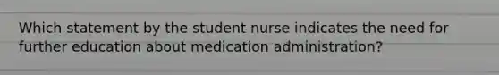 Which statement by the student nurse indicates the need for further education about medication administration?