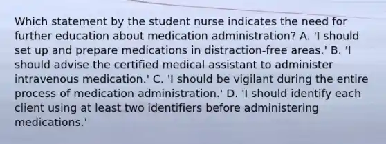 Which statement by the student nurse indicates the need for further education about medication administration? A. 'I should set up and prepare medications in distraction-free areas.' B. 'I should advise the certified medical assistant to administer intravenous medication.' C. 'I should be vigilant during the entire process of medication administration.' D. 'I should identify each client using at least two identifiers before administering medications.'