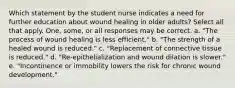 Which statement by the student nurse indicates a need for further education about wound healing in older adults? Select all that apply. One, some, or all responses may be correct. a. "The process of wound healing is less efficient." b. "The strength of a healed wound is reduced." c. "Replacement of connective tissue is reduced." d. "Re-epithelialization and wound dilation is slower." e. "Incontinence or immobility lowers the risk for chronic wound development."