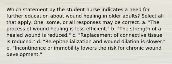 Which statement by the student nurse indicates a need for further education about wound healing in older adults? Select all that apply. One, some, or all responses may be correct. a. "The process of wound healing is less efficient." b. "The strength of a healed wound is reduced." c. "Replacement of <a href='https://www.questionai.com/knowledge/kYDr0DHyc8-connective-tissue' class='anchor-knowledge'>connective tissue</a> is reduced." d. "Re-epithelialization and wound dilation is slower." e. "Incontinence or immobility lowers the risk for chronic wound development."