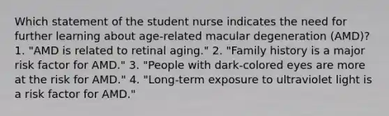 Which statement of the student nurse indicates the need for further learning about age-related macular degeneration (AMD)? 1. "AMD is related to retinal aging." 2. "Family history is a major risk factor for AMD." 3. "People with dark-colored eyes are more at the risk for AMD." 4. "Long-term exposure to ultraviolet light is a risk factor for AMD."