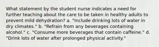 What statement by the student nurse indicates a need for further teaching about the care to be taken in healthy adults to prevent mild dehydration? a. "Include drinking lots of water in dry climates." b. "Refrain from any beverages containing alcohol." c. "Consume more beverages that contain caffeine." d. "Drink lots of water after prolonged physical activity."