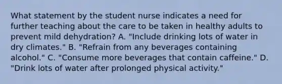 What statement by the student nurse indicates a need for further teaching about the care to be taken in healthy adults to prevent mild dehydration? A. "Include drinking lots of water in dry climates." B. "Refrain from any beverages containing alcohol." C. "Consume more beverages that contain caffeine." D. "Drink lots of water after prolonged physical activity."