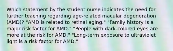 Which statement by the student nurse indicates the need for further teaching regarding age-related macular degeneration (AMD)? "AMD is related to retinal aging." "Family history is a major risk factor for AMD." "People with dark-colored eyes are more at the risk for AMD." "Long-term exposure to ultraviolet light is a risk factor for AMD."