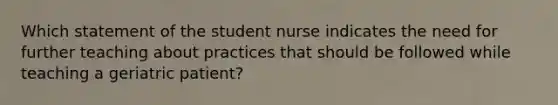 Which statement of the student nurse indicates the need for further teaching about practices that should be followed while teaching a geriatric patient?