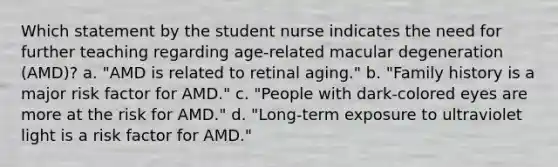 Which statement by the student nurse indicates the need for further teaching regarding age-related macular degeneration (AMD)? a. "AMD is related to retinal aging." b. "Family history is a major risk factor for AMD." c. "People with dark-colored eyes are more at the risk for AMD." d. "Long-term exposure to ultraviolet light is a risk factor for AMD."