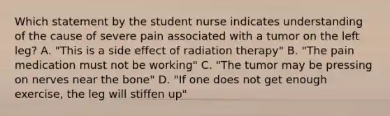 Which statement by the student nurse indicates understanding of the cause of severe pain associated with a tumor on the left leg? A. "This is a side effect of radiation therapy" B. "The pain medication must not be working" C. "The tumor may be pressing on nerves near the bone" D. "If one does not get enough exercise, the leg will stiffen up"