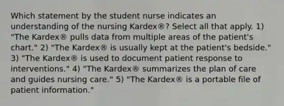 Which statement by the student nurse indicates an understanding of the nursing Kardex®? Select all that apply. 1) "The Kardex® pulls data from multiple areas of the patient's chart." 2) "The Kardex® is usually kept at the patient's bedside." 3) "The Kardex® is used to document patient response to interventions." 4) "The Kardex® summarizes the plan of care and guides nursing care." 5) "The Kardex® is a portable file of patient information."