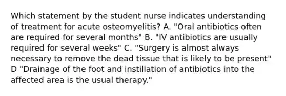 Which statement by the student nurse indicates understanding of treatment for acute osteomyelitis? A. "Oral antibiotics often are required for several months" B. "IV antibiotics are usually required for several weeks" C. "Surgery is almost always necessary to remove the dead tissue that is likely to be present" D "Drainage of the foot and instillation of antibiotics into the affected area is the usual therapy."