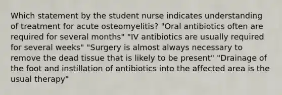 Which statement by the student nurse indicates understanding of treatment for acute osteomyelitis? "Oral antibiotics often are required for several months" "IV antibiotics are usually required for several weeks" "Surgery is almost always necessary to remove the dead tissue that is likely to be present" "Drainage of the foot and instillation of antibiotics into the affected area is the usual therapy"