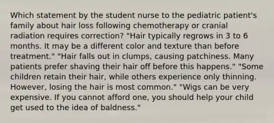 Which statement by the student nurse to the pediatric patient's family about hair loss following chemotherapy or cranial radiation requires correction? "Hair typically regrows in 3 to 6 months. It may be a different color and texture than before treatment." "Hair falls out in clumps, causing patchiness. Many patients prefer shaving their hair off before this happens." "Some children retain their hair, while others experience only thinning. However, losing the hair is most common." "Wigs can be very expensive. If you cannot afford one, you should help your child get used to the idea of baldness."