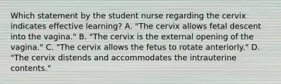 Which statement by the student nurse regarding the cervix indicates effective learning? A. "The cervix allows fetal descent into the vagina." B. "The cervix is the external opening of the vagina." C. "The cervix allows the fetus to rotate anteriorly." D. "The cervix distends and accommodates the intrauterine contents."