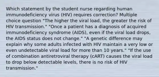 Which statement by the student nurse regarding human immunodeficiency virus (HIV) requires correction? Multiple choice question "The higher the viral load, the greater the risk of HIV transmission." "Once a patient has a diagnosis of acquired immunodeficiency syndrome (AIDS), even if the viral load drops, the AIDS status does not change." "A genetic difference may explain why some adults infected with HIV maintain a very low or even undetectable viral load for more than 10 years." "If the use of combination antiretroviral therapy (cART) causes the viral load to drop below detectable levels, there is no risk of HIV transmission."