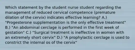 Which statement by the student nurse student regarding the management of reduced cervical competence (premature dilation of the cervix) indicates effective learning? A.) "Progesterone supplementation is the only effective treatment" B.) "An abdominal cerclage is performed in the first week of gestation" C.) "Surgical treatment is ineffective in women with an extremely short cervix" D.) "A prophylactic cerclage is used to constrict the internal os of the cervix"