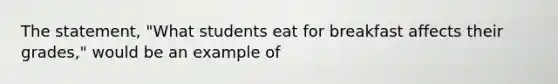 The statement, "What students eat for breakfast affects their grades," would be an example of