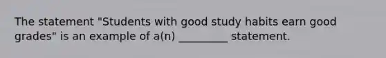 The statement "Students with good study habits earn good grades" is an example of a(n) _________ statement.