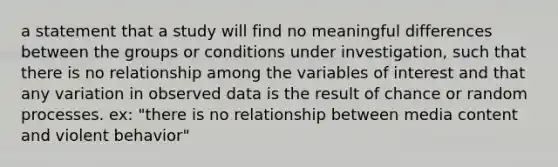 a statement that a study will find no meaningful differences between the groups or conditions under investigation, such that there is no relationship among the variables of interest and that any variation in observed data is the result of chance or random processes. ex: "there is no relationship between media content and violent behavior"