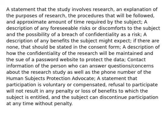 A statement that the study involves research, an explanation of the purposes of research, the procedures that will be followed, and approximate amount of time required by the subject; A description of any foreseeable risks or discomforts to the subject and the possibility of a breach of confidentiality as a risk; A description of any benefits the subject might expect; if there are none, that should be stated in the consent form; A description of how the confidentiality of the research will be maintained and the sue of a password website to protect the data; Contact information of the person who can answer questions/concerns about the research study as well as the phone number of the Human Subjects Protection Advocate; A statement that participation is voluntary or compensated, refusal to participate will not result in any penalty or loss of benefits to which the subject is entitled, and the subject can discontinue participation at any time without penalty.