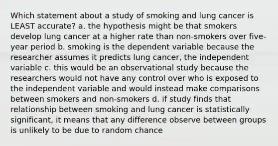 Which statement about a study of smoking and lung cancer is LEAST accurate? a. the hypothesis might be that smokers develop lung cancer at a higher rate than non-smokers over five-year period b. smoking is the dependent variable because the researcher assumes it predicts lung cancer, the independent variable c. this would be an observational study because the researchers would not have any control over who is exposed to the independent variable and would instead make comparisons between smokers and non-smokers d. if study finds that relationship between smoking and lung cancer is statistically significant, it means that any difference observe between groups is unlikely to be due to random chance